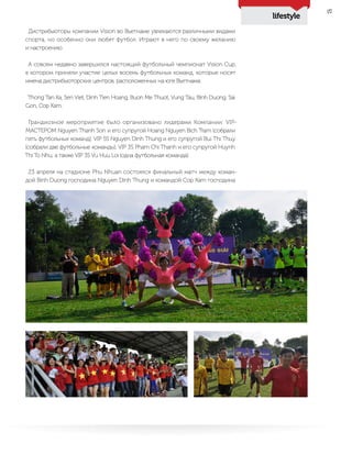 lifestyle
27
Дистрибьюторы компании Vision во Вьетнаме увлекаются различными видами
спорта, но особенно они любят футбол. Играют в него по своему желанию
и настроению.
А совсем недавно завершился настоящий футбольный чемпионат Vision Cup,
в котором приняли участие целых восемь футбольных команд, которые носят
имена дистрибьюторских центров, расположенных на юге Вьетнама:
Thong Tan Xa, Sen Viet, Dinh Tien Hoang, Buon Me Thuot, Vung Tau, Bình Duong, Sai
Gon, Cop Xam.
Грандиозное мероприятие было организовано лидерами Компании: VIP-
МАСТЕРОМ Nguyen Thanh Son и его супругой Hoang Nguyen Bich Tram (собрали
пять футбольных команд), VIP 5S Nguyen Dình Thung и его супругой Bui Thi Thuy
(собрали две футбольные команды), VIP 3S Pham Chi Thanh и его супругой Huynh
Thi To Nhu, а также VIP 3S Vu Huu Loi (одна футбольная команда).
23 апреля на стадионе Phu Nhuan состоялся финальный матч между коман-
дой Binh Duong господина Nguyen Dình Thung и командой Cop Xam господина
 