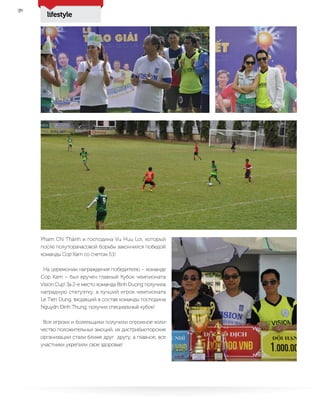 lifestyle
28
Pham Chí Thành и господина Vu Huu Loi, который
после полуторачасовой борьбы закончился победой
команды Cop Xam со счетом 5:1!
На церемонии награждения победителю – команде
Cop Xam – был вручен главный Кубок чемпионата
Vision Cup! За 2-е место команда Binh Duong получила
наградную статуэтку, а лучший игрок чемпионата
Le Tien Dung, входящий в состав команды господина
Nguydn Đình Thung, получил специальный кубок!
Все игроки и болельщики получили огромное коли-
чество положительных эмоций, их дистрибьюторские
организации стали ближе друг другу, а главное, все
участники укрепили свое здоровье!
 