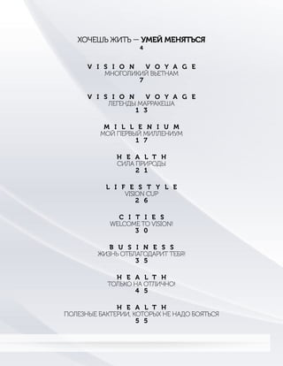 ХОЧЕШЬ ЖИТЬ — УМЕЙ МЕНЯТЬСЯ
4
V I S I O N V O Y A G E
ЛЕГЕНДЫ МАРРАКЕША
1 3
M I L L E N I U M
МОЙ ПЕРВЫЙ МИЛЛЕНИУМ
1 7
H E A L T H
СИЛА ПРИРОДЫ
2 1
V I S I O N V O Y A G E
МНОГОЛИКИЙ ВЬЕТНАМ
7
L I F E S T Y L E
VISION CUP
2 6
C I T I E S
WELCOME TO VISION!
3 0
B U S I N E S S
ЖИЗНЬ ОТБЛАГОДАРИТ ТЕБЯ!
3 5
H E A L T H
ТОЛЬКО НА ОТЛИЧНО!
4 5
H E A L T H
ПОЛЕЗНЫЕ БАКТЕРИИ, КОТОРЫХ НЕ НАДО БОЯТЬСЯ
5 5
 