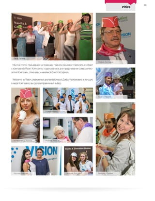 cities
33
Многиегости,пришедшиенапраздник,принялирешениеподписатьконтракт
с компанией Vision. Контракты, подписанные в дни празднования совершенно-
летияКомпании,отмеченыуникальнойЗолотойсерией.
Welcome to Vision, уважаемые дистрибьюторы! Добро пожаловать в лучшую
вмиреКомпанию,высделалиправильныйвыбор.
Рига, Латвия
София, Болгария
Сузун, Россия
Н. Новгород, Россия
Новосибирск, Россия
Москва, Россия
Москва, Россия Москва, Россия Белград, Сербия
 