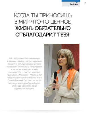 business
35
Дистрибьюторы Компании живут
в разных странах и говорят на разных
языках. Но есть одно слово, которое
объединяет их всех. Оно не нуждается
в переводе и вмещает в себя
очень многое — счастье, здоровье,
признание... Это слово — Vision. 12 лет
назад оно полностью изменило жизнь
Силвии Дяковой. Сегодня она лидер
Болгарии, участница Гвардейского
Семинара в Венгрии, яркая
и успешная женщина.
КОГДА ТЫ ПРИНОСИШЬ
В МИР ЧТО-ТО ЦЕННОЕ,
ЖИЗНЬ ОБЯЗАТЕЛЬНО
ОТБЛАГОДАРИТ ТЕБЯ!
 