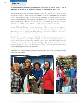 business
38
Мы все знаем массу примеров превращения простых людей в настоящих лидеров, способ-
ных увлечь за собой. А как на ваш взгляд изменилась сама Компания за эти годы?
В Компании произошли огромные перемены – она стала мудрее, взрослее и опытнее.
Постоянно появляются новые технологии, оказывается мощная информационная поддержка,
мы получаем прекрасные маркетинговые материалы для работы. И, самое главное, регулярно
появляются уникальные новые продукты. Компания Vision не стареет, а по-прежнему идет
на шаг впереди своего времени. Именно поэтому к нам приходят не просто те, кто хочет
заработать или поправить свое здоровье, а успешные, яркие и самобытные люди.
И если в 2002 году в Болгарии почти ничего не знали о БАДах, то сейчас многие информиро-
ваны о важности подобных продуктов для здоровья. И им нужно только продемонстрировать
преимущества именно нашей продукции, чтобы они в нее поверили. Люди хотят быть моло-
дыми и красивыми, а мы помогаем им стать такими!
Сейчас в Компании появился уникальный инструмент, позволяющий людям достичь своих
целей, — новая программа Step to Dream. Это возможность для каждого улучшить свое здо-
ровье, надолго сохранить молодость и красоту, а свою жизнь сделать более гармоничной.
Еще в марте я и шесть моих дистрибьюторов приобрели Step to Dream. Необходимо потра-
тить немного времени, чтобы научиться правильно использовать этот суперинструмент, но
вы получите просто потрясающие результаты!
А когда в ваших руках будет весь комплекс возможностей OrgaNice, то бизнес поднимется
на высочайший уровень!
VIP Форум, март 2014, Москва, Россия Vision Voyage Марокко, сентябрь 2014
 