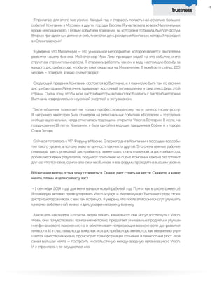 business
41
Я прилагаю для этого все усилия. Каждый год я стараюсь попасть на несколько больших
событий Компании в Москве и в других городах Европы. Я участвовала во всех Миллениумах,
кроме мексиканского. Первым событием Компании, на котором я побывала, был VIP-Форум.
Вторым грандиозным для меня событием стал день рождения Компании, который проходил
в «Олимпийском»!
Я уверена, что Миллениум — это уникальное мероприятие, которое является двигателем
развития нашего бизнеса. Мой спонсор Исак Леви приводил людей на это событие, и его
структура стремительно росла. Я стараюсь работать, как он и веду настоящую борьбу за
каждого дистрибьютора, чтобы он смог оказаться на Миллениуме. В моей сети сейчас 200
человек – поверьте, я знаю о чем говорю!
Следующий праздник Компании состоится во Вьетнаме, и я планирую быть там со своими
дистрибьюторами. Меня очень привлекает восточный тип мышления и сама атмосфера этой
страны. Очень хочу, чтобы мои дистрибьюторы активно пообщались с дистрибьюторами
Вьетнама и зарядились их неуемной энергией и энтузиазмом.
Такое общение помогает не только профессиональному, но и личностному росту.
Я, например, много раз была спикером на региональных событиях в Болгарии — городских
и общенациональных, когда отмечалась годовщина открытия Vision в Болгарии. В июле, на
праздновании 18-летия Компании, я была одной из ведущих праздника в Софии и в городе
Стара Загора.
Сейчас я готовлюсь к VIP-Форуму в Москве. С первого дня в Компании я посещала все собы-
тия такого уровня, а потому знаю их ценность как никто другой. Это очень важные рабочие
семинары: здесь успешный дистрибьютор имеет шанс стать спикером, а дистрибьюторы,
добившиеся ярких результатов, получают признание на сцене. Компания каждый раз готовит
для нас что-то новое, оригинальное и необычное, и все форумы проходят на высшем уровне.
В Компании всегда есть к чему стремиться. Она не дает стоять на месте. Скажите, а какие
мечты, планы и цели сейчас у вас?
- 1 сентября 2014 года для меня начался новый рабочий год. Почти как в школе (смеется).
Я планирую активно промоутировать Vision Voyage и Миллениум во Вьетнаме среди своих
дистрибьюторов и всех, с кем там встречусь. Я уверена, что после этого они смогут улучшить
качество собственной жизни и дать ускорение своему бизнесу.
А моя цель как лидера — помочь людям понять, каких высот они могут достигнуть с Vision.
Чтобы они почувствовали: Компания не только предлагает уникальные продукты и улучше-
ние финансового положения, но и обеспечивает потрясающие возможности для развития
личности. И я счастлива, когда вижу, как мои дистрибьюторы меняются, как неизменно улуч-
шается качество их жизни, происходит трансформация сознания и личностный рост. Моя
самая большая мечта — построить многотысячную международную организацию с Vision.
И я стремлюсь к ее осуществлению!
 