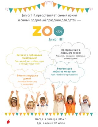 Junior HIT
KIDS
Junior Hit представляет самый яркий
и самый здоровый праздник для детей —
Встреча с любимыми
животными!
Лев, жираф, кит, собака, сова
и кенгуру ждут тебя!
Возьми зверушку
домой.
Незабываемое шоу
с шариками!
Превращение в
любимого героя!
Аквагрим с нашими веселыми
аниматорами!
Рисуем свое
любимое животное.
Урок настенного рисования.
Когда: 4 октября 2014 г.
Где: в вашей ТК Vision
 