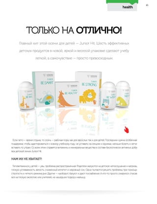 health
45
ТОЛЬКО НА ОТЛИЧНО!
Если лето — время отдыха, то осень — рабочая пора, как для взрослых так и для детей. Последним нужна особенная
поддержка: чтобы адаптироваться к новому учебному году, не уставать на секциях и кружках, меньше болеть и легче
вставать по утрам. Со всем этим справятся витамины и минеральные вещества в составе биологически активных доба-
вок детской линии Junior Hit.
НАМ ИХ НЕ ХВАТАЕТ!
Гиповитаминоз у детей — увы, проблема распространенная. Родители жалуются на детское непослушание и капризы,
плохую успеваемость, вялость, сниженный аппетит и неровный сон. Одни пытаются решить проблемы при помощи
строгости и четкого режима дня. Другие — наоборот, балуют и дают послабления. А кто-то просто смирился, списав
все на плохую экологию или учителей, не нашедших подход к малышу.
Главный хит этой осени для детей — Junior Hit. Шесть эффективных
детских продуктов в новой, яркой и веселой упаковке сделают учебу
легкой, а самочувствие — просто превосходным.
 