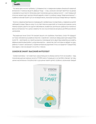 health
46
На самом деле многие проблемы с успеваемостью и поведением вызваны банальной нехваткой
витаминов и полезных веществ. Дефицит йода — и ваш школьник начинает вертеться на уроках
ижаловатьсянаусталость.Организмумалополиненасыщенныхжирныхкислот—ивотвчерашний
отличникчасамисидитнадпростейшейзадачейиплачетполюбомуповоду.НехваткавитаминаС—
иребенокначинаетболетьчутьлинекаждыймесяц,несмотрянамощнуюлекарственнуютерапию.
Конечно,серьезныйавитаминоз,приводящийкнеобратимымпоследствиям,усовременныхдетей
наблюдается редко. Вряд ли кому-то из ответственных родителей не понаслышке знакомы цинга,
тяжелые формы рахита или другие заболевания, вызванные длительным дефицитом жизненно
важных витаминов. Но в целом нехватка тех или иных витаминов актуальна для 80% российских
школьников.
Расширенная линия Junior Hit поможет решить эти проблемы. Комплексы Junior Hit порадуют
не только обновленным дизайном баночек и коробочек с веселыми зверушками (для каждой БАД
JuniorHit—свойгерой),ноиприятнымвкусом.Шоколаднаяпаста,фруктовыежевательныеконфеты,
забавныежелатиновыерыбкисцитрусовымвкусом—лакомства,съестькоторыенезабудетниодин
ребенок. А значит, напоминать о приеме витаминов родителям точно не придется! У каждой БАД
свои задачи, и все они решают их на пять с плюсом.
JUNIOR BE SMART: ВЫСОКИЙ ИНТЕЛЛЕКТ
Символкомплекса—кит,животноессамымбольшимпообъемумозгом.Иэтонеслучайно—ведь
полиненасыщенные жирные кислоты (ПНЖК) омега-3, входящие в состав БАД, отвечают за повы-
шение мыслительных способностей и улучшение памяти детей, особенно школьников. Каждый
 