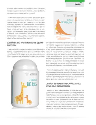 health
47
для укрепления детского организма в период интенсив-
ного роста, поддержания здорового состояния зубов,
ногтей и волос. Организм школьника быстро развивается,
и ему нужен правильный «строительный материал» —
кальций. Но одного лишь кальция, которым богаты,
например, молочные продукты, для этого недостаточно.
Чтобы ценный минерал хорошо усвоился, необходимы
вещества-проводники, лучший из них — витамин D3.
В солнечные дни витамин синтезируется в организме сам,
а вот пасмурной осенью или зимой с ее коротким свето-
вым днем потребуется дополнительный прием.
Кремний, содержащийся в порошке бамбука, нужен для
формированиясухожилий,хрящейисуставов.Крометого,
он участвует в метаболизме фосфора, делая эмаль зубов
крепче и препятствуя развитию кариеса. Это особенно
важно при смене молочных зубов на коренные.
JUNIOR BE HEALTHY: ПРОФИЛАКТИКА
СЕЗОННЫХ ЗАБОЛЕВАНИЙ
Кенгуру — зверь, изображенный на упаковке БАД, не
умеет ходить назад. Именно поэтому он присутствует на
гербеАвстралиикаксимволпрогресса.АJunior BeHealthy
поможетнеотступатьнашимдетям—втомчислеиперед
натиском сезонных заболеваний. Они не только бьют по
иммунитету, но и ухудшают успеваемость: после пары
недельпропускасложнодогнатьодноклассников.Отсюда—
двойки, а значит, стрессы и неуверенность в собственных
силах. А уж как обидно заболеть на каникулах!
родитель представляет, как непроста сейчас школьная
программа, даже начальных классов. А если прибавить
к этому дополнительные занятия и секции!
ПНЖК омега-3 не только помогают преодолеть физи-
ческие и эмоциональные нагрузки, они также снижают
гиперактивность, помогают справиться со стрессами,
повышают усидчивость. Также комплекс поддерживает
правильное развитие мозга, нервной системы и зрения.
Кроме того, он улучшает когнитивное развитие и концен-
трацию, что очень важно для усвоения нового материала.
И главное, столь нелюбимый детьми рыбий жир в его
составесовсемнеощущается,навкусэтотолькокарамель
и фрукты. Ваш школьник будет доволен!
JUNIOR BE BIG: КРЕПКИЕ КОСТИ, ЗДОРО-
ВЫЕ ЗУБЫ
СимволэтойБАД—жираф.Егошеядостигаеттрехметров
в длину. Представляете, какие прочные кости для этого
нужны? Junior Be Big создан на основе кальция, витамина
D3ипорошкаизпобеговбамбука.Этикомпонентынужны
 