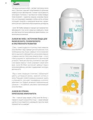 health
48
АктивныекомпонентыБАД—экстрактпрополисаивита-
мин С. Прополис повышает сопротивляемость организма
инфекционным заболеваниям, снижает проницаемость
капилляров. А витамин С противостоит любым возбуди-
телям болезней — паразитам, вирусам, микробам. Кроме
того, он стимулирует макрофаги, особые клетки, которые
поглощают микробы и чужеродные вещества, и делает
клетки детского организма непроницаемыми для вирусов.
Junior Be Healthy прекрасно подходит для профилактики
заболеваний, в том числе и вирусных инфекций, а также
для облегчения состояния ребенка во время болезни, сни-
жения риска осложнений.
JUNIOR BE WISE+: ИСТОЧНИК ЙОДА ДЛЯ
ФИЗИЧЕСКОГО, ПСИХИЧЕСКОГО
И УМСТВЕННОГО РАЗВИТИЯ
Сова — символ мудрости и поэтому стала символом
Junior Be Wise+. БАД снабжает детский организм столь
необходимым ему йодом. Дефицит этого микроэле-
мента чаще всего наблюдается у школьников младших
и средних классов. Симптомы нехватки йода — отсут-
ствие усидчивости, любознательности, хроническая
усталость. Такие дети быстро утомляются, мало едят
и все время мерзнут, плохо усваивают новый мате-
риал. Junior Be Wise+ восполняет дефицит йода в
организме ребенка и активно поддерживает мозговую
деятельность.
Йод и селен, входящие в комплекс, нормализуют
работу щитовидной железы, нервной системы и
мозга. Повышают скорость реакции, внимание, память
и усидчивость, улучшают пищеварение и аппетит,
укрепляют сон. Бодрый, активный и любознательный
школьник — это ребенок, регулярно принимающий
Junior Be Wise+.
JUNIOR BE STRONG:
УКРЕПЛЕНИЕ ИММУНИТЕТА
Лев — главный среди зверей, а БАД Junior Be Strong —
главная по защите иммунитета. А еще — самая любимая
удетей,ктожеоткажетсяотшоколаднойиприэтомтакой
полезной пасты на завтрак?
 