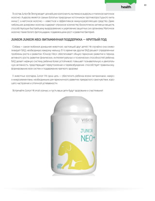 health
49
ВсоставJuniorBeStrongвходятценнейшиекомпоненты:вытяжкаизацеролыипчелиноематочное
молочко. Ацерола является самым богатым природным источником противопростудного вита-
мина С, а маточное молочко — известное и эффективное иммуноукрепляющее средство. Даже
небольшие дозировки молочка содержат огромное количество биологически активных веществ,
способствующихбыстрейшемувыздоровлениюиукреплениюзащитныхсилорганизма.Маточное
молочко также богато фитонцидами, подавляющими рост и развитие бактерий.
JUNIOR JUNIOR NEO: ВИТАМИННАЯ ПОДДЕРЖКА — КРУГЛЫЙ ГОД
Собака — самое любимое домашнее животное, настоящий друг детей. Не случайно она симво-
лизирует БАД, необходимую каждому малышу. В то время как другие БАД решают определенные
проблемы роста и развития, Юниор Нео+ обеспечивает общую гармонию развития в период
активного роста: развитие физических, интеллектуальных и психических способностей ребенка.
БАД делает нервную систему ребенка более устойчивой, повышает познавательную и двигатель-
ную активность, предотвращает переутомление и перевозбуждение, способствует правильному
формированию всех систем и поддержанию крепкого здоровья.
У животных зоопарка Junior Hit одна цель — обеспечить ребенка всеми витаминами, макро-
имикроэлементами,необходимымидлягармоничногоразвития,прекрасногосамочувствия,хоро-
шего настроения и отличной успеваемости.
Встречайте Junior Hit этой осенью, и пусть ваши дети будут здоровыми и счастливыми!
 