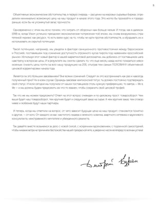 5
Объективные экономические обстоятельства, в первую очередь — расценки на мировых сырьевых биржах, опре-
делили минимально возможную цену на наш продукт в начале этого года. Это могло бы произойти и гораздо
раньше, если бы не упомянутый запас прочности.
Одновременно с этим мы ясно поняли, что «играть от обороны» нам больше нельзя. И тогда, как в далеком
1998-м, когда Vision успешно преодолел экономические потрясения той эпохи, мы снова вооружились стра-
тегемой «кризис как ресурс», то есть взяли курс на то, чтобы не идти против обстоятельств, а обуздывать их и
использовать их скрытый потенциал.
Такой потенциал, например, мы увидели в факторе санкционного противостояния между Евросоюзом
и Россией, поставившем под сомнение доступность огромного куска пирога под названием «российский
рынок». Используя этот новый фактор в нашей маркетинговой дипломатии, мы добились от поставщиков шага
навстречу в вопросах цены. И в результате мы смогли сделать то, что еще месяц назад могло показаться невоз-
можным: снизить цены почти на всю нашу продукцию на 25%, отыграв тем самым ПОЛОВИНУ объективной
ценовой корректировки начала года.
Является ли это большим завоеванием? Вне всяких сомнений. Следует ли это воспринимать как раз и навсегда
полученный приз? Ни в коем случае. Однажды завоевав чемпионский титул, ты должен постоянно подтверждать
свой статус. И если сегодня мы получили от наших поставщиков столь нужную преференцию, то завтра — life is
life — и мы должны будем предложить им что-то взамен, чтобы сохранить свой ценовой трофей.
Так что же мы можем предложить? Ответ на этот вопрос очевиден и по-деловому прост: товарооборот. Чем
выше будет наш товарооборот, тем крупнее будет и следующий заказ на сырье. А чем крупнее заказ, тем сговор-
чивее и любезнее будут наши партнеры.
И теперь, когда мы ответили на вопрос, от чего зависит будущая цена на наш продукт, становится понятно
и другое, — от кого. От каждого из вас: маститого лидера и зеленого новичка, азартного сетевика и вдумчивого
консультанта, неисправимого мечтателя и убежденного реалиста.
Так давайте вместе возьмемся за дело с новой силой, с искренним вдохновением, с подлинной самоотдачей,
чтобыникакиеветранепричинялибеспокойстванашейпрекраснойяхте,аувереннонеслиеевпередповолнамуспеха!
 