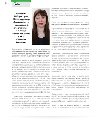 health
50
Резидент
Лаборатории
DEM4, директор
Департамента
исследований
качества жизни
и питания
компании Vision,
к. м. н.
Светлана
Акользина.
Светлана, многих родителей волнует вопрос, сколько
одновременно продуктов детской линии Junior Hit
можно принимать ребенку, чтобы исключить пере-
дозировку? Зависит ли дозировка от времени года?
Витамины, макро- и микроэлементы являются
жизненно необходимыми компонентами питания,
непосредственно влияющими на состояние здоровья
ребенка, его сопротивляемость болезням, физическую
и умственную работоспособность. Причин недо-
статочной обеспеченности указанными пищевыми
веществами организма ребенка много. Это — одно-
образное питание, потери витаминов и минеральных
веществ при промышленной переработке или в про-
цессе домашней кулинарной обработки пищевых
продуктов (например, при изготовлении пшеничной
муки высшего сорта теряется до 90% витаминов
группы В, при варке очищенного картофеля — более
20% минеральных веществ), при хранении, при нару-
шениитехнологиивыращиванияовощейифруктовидр.
Относительно витаминной обеспеченности, важно
отметить, что витаминный дефицит обнаруживается
не только зимой-весной, но и в летне-осенний, наибо-
лее, казалось бы, благоприятный период года. Данные
Института питания свидетельствуют, что хотя летом
и осенью ситуация несколько улучшается, но это
улучшение затрагивает преимущественно витамин С,
фолиевую кислоту (витамин В9) и бета-каротин и выра-
жается, главным образом, не столько в уменьшении
частоты, сколько в смягчении степени витаминного
дефицита.
Какие признаки должны показать родителям школь-
ников, что ребенок испытывает нехватку витаминов?
При гиповитаминозах ребенок чаще болеет, клини-
ческие симптомы заболевания проявляются в более
тяжелой форме, эффективность медикаментозного
лечения снижается, болезнь чаще переходит в хро-
нические формы или дает осложнения. Учитывая, что
клинические симптомы недостаточности витаминов
в организме проявляются постепенно и для каждого
витамина всегда сначала развиваются конкретные
микросимптомы его недостаточности. Проверьте,
есть ли у вашего ребенка следующие симптомы?
Отечность и кровоточивость десен — появляются
красные «островки» на деснах у зубов, а затем каемка,
которая вначале имеет ярко-красный цвет, потом
делается синюшной. Десны набухают, сосочки между
зубами становятся отечными, вся слизистая приоб-
ретает синюшно-красный цвет. При надавливании,
а также при чистке зубов появляется кровоточи-
вость. Причина — недостаточность витаминов С и Р
(флавоноиды).
Изменения внешнего вида кожи — в области локте-
вых и коленных суставов, на икрах, бедрах образуются
возвышающиеся над кожей узелки («гусиная кожа»).
Иногда узелки имеют сине-багровый цвет. Они легко
соскабливаются, под ними остаются красноватые пят-
нышки. Причина — недостаточность витаминов С и А
(бета-каротина).
Сухость кожи — кожа становится бледной, сухой,
иногда с желтоватым или сероватым оттенком. На лок-
тевыхиколенныхсуставахсухаякожагрубеет,утолщается,
шелушится. Причина — недостаточность витамина А.
Жирность кожи — кожа имеет жирный, лоснящийся
вид. На ней появляются высыпания желтовато-белого
 