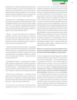 health
51
цвета, затем они сливаются в корочки у крыльев носа, в
носогубных складках, на лбу и в ушных раковинах. Эти
корочки легко соскабливаются, под ними становится
видна блестящая красная поверхность. Устья сальных
желез расширены, образуются белые и черные угри.
Причина — недостаточность витаминов В2 и В6.
Изменения губ — губы бледные, на месте их смыка-
ния слизистая становится блестящей, красной. Затем
слущивается верхний слой слизистой на всей поверх-
ности губ — они набухают, приобретая ярко-красный
цвет. На губах появляются вертикальные трещины,
покрытые красновато-бурыми корочками. Причина —
недостаточность витаминов В2, В6, РР.
«Заеды» — в углах рта поверхность губ бледнеет,
начинает мокнуть. Затем появляются трещины,
покрывающиеся желтоватыми корочками. На месте
отпавших корочек образуются язвочки, при их
заживлении остаются беловатые рубчики. Причина —
недостаточность витаминов В2 и В6.
Изменения слизистой оболочки языка — слущивание
верхнего слоя слизистой языка делает его сначала бле-
стящим и красным, а затем малиновым. В дальнейшем
язык увеличивается в объеме, становится отечным
и болезненным, на его боковых поверхностях появля-
ются отпечатки зубов. Причина — недостаточность
витаминов В2, В6, РР.
«Географический язык» — на увеличенном в объеме
языке появляются продольные и поперечные трещины.
Его поверхность становится похожей на рельеф земли
(отсюда название — «географический язык»). Может
ощущаться жжение языка и повышенное слюноотде-
ление. Причина — недостаточность витаминов В2, В6, РР.
Изменения со стороны глаз — становятся видны
красные капилляры на белке глазного яблока, осо-
бенно много их появляется у края роговицы. Вокруг
роговицы может также появиться фиолетовый ободок.
Причина — недостаточность витамина В2.
Относительно минеральной обеспеченности,
необходимо сказать, что одни компоненты пищи
положительно влияют на способность организма
усваивать минеральные вещества (в частности, вита-
мин D необходим для всасывания кальция в кишечнике,
витамин С способствует усвоению железа, особенно
из пищи растительного происхождения), в то же
время другие компоненты пищи (например, фити-
новая кислота пшеничных отрубей или танины чая)
могут препятствовать усвоению кальция, железа
и цинка. В течение некоторого времени организм
способен самостоятельно поддерживать свой мине-
ральныйобмен.Еслипоступлениеминеральныхвеществ
с пищей недостаточно, начинают расходоваться мине-
ральные вещества, содержащиеся в мышцах, костях.
Наиболее часто встречается в разной степени выра-
женный дефицит кальция, железа, йода, селена, цинка.
Дефицит кальция проявляется мышечной слабостью
и хрупкостью костей; дефицит железа — одышкой,
быстрой утомляемостью, железодефицитной ане-
мией, снижением устойчивости к инфекционным
заболеваниям; дефицит йода — появлением зоба, апа-
тией; дефицит селена и цинка – замедлением роста и
задержкой полового созревания.
Можно ли уменьшить риск возникновения вита-
минной и минеральной недостаточности, сделать
детское питание более здоровым и полноценным?
Можно,ипреждевсего,засчетправильногоподбора
молочно-растительных продуктов, а также допол-
нительного приема БАД — источника витаминов
и минеральных веществ. При подборе БАД для
ребенка важно учитывать суточную потребность
в витаминах и минеральных веществах для дан-
ного пола и возраста («Нормы физиологических
потребностей в энергии и пищевых веществах для
различных групп населения Российской Федерации»
МР 2.3.1.24.32-08), особенности состояния здоровья
(в т.ч. аллергологический анамнез, наличие хро-
нических заболеваний, наличие микросимптомов
витаминной или минеральной недостаточности и
т.д.), уровень физических и умственных нагрузок. В
случае отягощенного аллергологического анамнеза,
наличия у ребенка хронических заболеваний при
подборе БАД необходимо проконсультироваться с
лечащим врачом.
 