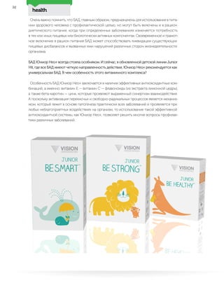health
52
Очень важно помнить, что БАД, главным образом, предназначены для использования в пита-
нии здорового человека с профилактической целью, но могут быть включены и в рацион
диетического питания, когда при определенных заболеваниях изменяется потребность
в тех или иных пищевых или биологически активных компонентах. Своевременное и грамот-
ное включение в рацион питания БАД может способствовать ликвидации существующих
пищевых дисбалансов и вызванных ими нарушений различных сторон жизнедеятельности
организма.
БАД Юниор Нео+ всегда стояла особняком. И сейчас, в обновленной детской линии Junior
Hit, где все БАД имеют четкую направленность действия, Юниор Нео+ рекомендуется как
универсальная БАД. В чем особенность этого витаминного комплекса?
Особенность БАД Юниор Нео+ заключается в наличии эффективных антиоксидантных ком-
бинаций, а именно: витамин Е — витамин С — флавоноиды (из экстракта лимонной цедры),
а также бета-каротин — цинк, которые проявляют выраженный синергизм взаимодействия.
А поскольку активизация перекисных и свободно-радикальных процессов является механиз-
мом, который лежит в основе патогенеза практически всех заболеваний и проявляется при
любых неблагоприятных воздействиях на организм, то использование такой эффективной
антиоксидантной системы, как Юниор Нео+, позволяет решить многие вопросы профилак-
тики различных заболеваний.
 