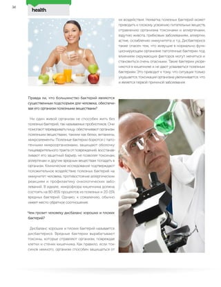 health
56
Правда ли, что большинство бактерий являются
существенным подспорьем для человека, обеспечи-
вая его организм полезными веществами?
Ни один живой организм не способен жить без
полезных бактерий, так называемых пробиотиков. Они
помогают переваривать пищу, обеспечивают организм
полезными веществами, такими как белки, витамины,
микроэлементы. Полезные бактерии борются с пато-
генными микроорганизмами, защищают оболочку
пищеварительного тракта от повреждений, восстанав-
ливают его защитный барьер, не позволяя токсинам,
аллергенам и другим вредным веществам попадать в
организм. Клинические исследования подтверждают
положительное воздействие полезных бактерий на
иммунитет человека, противостояние аллергическим
реакциям и профилактику онкологических забо-
леваний. В идеале, микрофлора кишечника должна
состоять на 80-85% процентов из полезных и 20-15%
вредных бактерий. Однако, к сожалению, обычно
имеет место обратное соотношение.
Чем грозит человеку дисбаланс хороших и плохих
бактерий?
Дисбаланс хороших и плохих бактерий называется
дисбактериоз. Вредные бактерии вырабатывают
токсины, которые отравляют организм, повреждая
клетки и стенки кишечника. Как правило, если ток-
синов немного, организм способен защищаться от
их воздействия. Нехватка полезных бактерий может
приводить к плохому усвоению питательных веществ,
отравлению организма токсинами и аллергенами,
вздутию живота, грибковым заболеваниям, аллергии,
астме, ослаблению иммунитета и т.д. Дисбактериоз
также опасен тем, что живущие в нормально функ-
ционирующем организме патогенные бактерии под
влиянием окружающих факторов могут меняться и
становиться очень опасными. Такие бактерии укоре-
няются в кишечнике и не дают усваиваться полезным
бактериям. Это приводит к тому, что ситуация только
ухудшается, токсикация организма увеличивается, что
и является первой причиной заболевания.
 