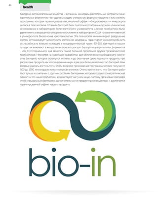 health
58
бактерии), вспомогательные вещества – витамины, минералы, растительные экстракты пище-
варительных ферментов. Нам удалось создать уникальную формулу продукта и всю систему
программы, которая гарантировала максимальный эффект «биоусвояемости» микроорга-
низмов в теле человека. Штаммы бактерий были тщательно отобраны и прошли клинические
исследования в лабораториях Копенгагенского университета, а позже пробиотики были
размножены и выращены в специальных условиях в лабораториях США по запатентованной
в университете Висконсина криотехнологии. Эта технология минимизирует разрушение
клеток, оптимизирует целостность клеточной мембраны, гарантирует жизнеспособность
и способность живыми попадать в пищеварительный тракт. 80-90% бактерий в наших
продуктах выживают в желудочном соке и проходят барьер пищеварительных ферментов
– что до сегодняшнего дня являлось самой большой проблемой других производителей
пробиотиков. Несмотря на новейшие разработки, для обеспечения необходимого количе-
ства бактерий, которые останутся активны и до окончания срока годности продукта, при
расфасовке продукта мы используем минимум в два раза большее количество бактерий. Нам
впервые удалось достичь того, чтобы во время прохождения программы человек получал от
500 до 1500 миллиардов живых микроорганизмов. Очень важно знать, что бактерии рабо-
тают лучше в сочетании с другими особыми бактериями, которые создают синергетический
эффект, и что наши пробиотики воздействуют на ту или иную систему организма. Благодаря
этим специальным бактериям, дополнительным ингредиентам и веществам и достигается
гарантированный эффект нашего продукта.
 