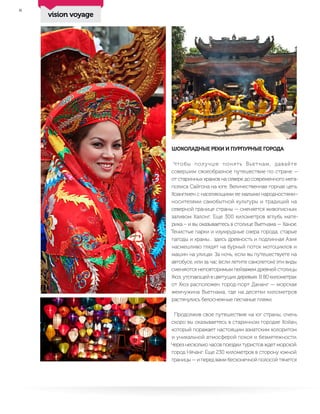 8
ШОКОЛАДНЫЕ РЕКИ И ПУРПУРНЫЕ ГОРОДА
Чтобы получше понять Вьетнам, давайте
совершим своеобразное путешествие по стране —
от старинных храмов на севере до современного мега-
полиса Сайгона на юге. Величественная горная цепь
Хоанглиен с населяющими ее малыми народностями–
носителями самобытной культуры и традиций на
северной границе страны — сменяется живописным
заливом Халонг. Еще 300 километров вглубь мате-
рика – и вы оказываетесь в столице Вьетнама — Ханое.
Тенистые парки и изумрудные озера города, старые
пагоды и храмы… здесь древность и подлинная Азия
насмешливо глядят на бурный поток мотоциклов и
машин на улицах. За ночь, если вы путешествуете на
автобусе, или за час (если летите самолетом) эти виды
сменяются неповторимым пейзажем древней столицы
Хюэ, утопающей в цветущих деревьях. В 80 километрах
от Хюэ расположен город-порт Дананг — морская
жемчужина Вьетнама, где на десятки километров
растянулись белоснежные песчаные пляжи.
Продолжив свое путешествие на юг страны, очень
скоро вы оказываетесь в старинном городке Хойан,
который поражает настоящим азиатским колоритом
и уникальной атмосферой покоя и безмятежности.
Через несколько часов поездки туристов ждет морской
город Нячанг. Еще 230 километров в сторону южной
границы — и перед вами бесконечной полосой тянется
vision voyage
 