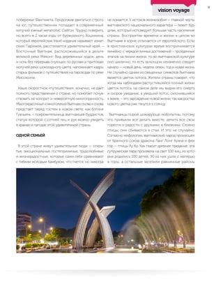 9
побережье Фантхиета. Продолжив двигаться строго
на юг, путешественник попадает в современный
кипучий южный мегаполис Сайгон. Трудно поверить,
но всего в 2 часах езды от буржуазного Хошимина,
который европейские travel-издания называют азиат-
ским Парижем, расстилается удивительный край —
Восточный Вьетнам, расположившийся в дельте
великой реки Меконг. Вид деревянных лодок, день
и ночь без перерыва снующих по руслам и притокам
могучей реки шоколадного цвета, напоминает кадры
старых фильмов о путешествиях на пароходах по реке
Миссисипи.
Наше скоростное «путешествие», конечно, не дает
полного представления о стране, но помогает почув-
ствовать ее колорит и невероятную многогранность.
Многокрасочный и многоликий Вьетнам снова и снова
предстает перед гостем в новом свете, как богиня
Гуаньинь – покровительница вьетнамцев-буддистов,
статуи которой с сотней лиц и рук можно увидеть
в храмах и пагодах этой удивительной страны.
ОДНОЙ СЕМЬЕЙ
В этой стране живут удивительные люди — откры-
тые, эмоциональные, гостеприимные, трудолюбивые
и жизнерадостные, которые сами себя сравнивают
с гибким молодым бамбуком, что гнется, но никогда
не ломается. У истоков жизнелюбия — главной черты
вьетнамского национального характера — лежит буд-
дизм, который исповедует большая часть населения
страны. Восприятие времени и жизни в целом во
Вьетнаме в корне отличается от европейского. Если
в христианских культурах время воспринимается
линейно, с чередой личных достижений – пройденных
этапов на линии жизни, то во вьетнамской культуре
оно циклично, то есть за концом неизменно следует
начало — новый день, неделя, сезон, год и новая жизнь.
Не случайно одним из священных символов Вьетнама
является цветок лотоса. Жители страны говорят, что
когда мы наблюдаем распустившийся полный жизни
цветок лотоса, на самом деле мы видим его смерть
и скорое увядание, а увядший лотос, склонившийся
к земле, – это зарождение новой жизни, так как ростки
нового цветка уже тянутся к солнцу.
Вьетнамцы порой шокирующе любопытны, потому
что привыкли все делать вместе, делить все свои
горести и радости с друзьями и близкими. Словно
птицы, они сбиваются в стаи. И это не случайно.
Согласно мифологии, вьетнамский народ произошел
от брачного союза дракона Ланг Лонг Куана и феи
гор — птицы Ау Ко. Как гласит древнее предание, эта
супружеская пара произвела на свет 100 яиц, из кото-
рых родились 100 детей, 50 из них ушли с матерью
в горы, а остальные заселили равнинные районы
vision voyage
 