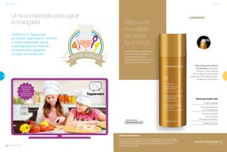 26
Nutrimetics
27
Produtoae
rossol
Conheça a Nutrimetics
Com mais de 45 anos de existência, a Nutrimetics possui produtos
sofisticados e inovadores. A linha de hidratação é criada com a mais
alta tecnologia no Nutrimetics Beauty Lab, laboratório da marca
localizado na Austrália.
LANÇAMENTO
O Óleo Hidratante Corporal
em Aerossol é ideal para
hidratar e nutrir a pele de
forma rápida. Sua tecnologia
proporciona praticidade na hora
da aplicação do produto.
Mais uma
novidade
na linha
Nutri-Rich
Para completar os lançamentos
da linha Nutri-Rich neste ano,
apresentamos mais uma
inovação. Aproveite este produto
para impulsionar suas vendas.
Dicas para vender mais:
É demonstrável
Rápida absorção
Pode ser levado em
suas Experiências
Fórmula exclusiva
com o óleo da
semente do damasco
Uma competição para agitar
a criançada!
Tupper Chefinho
Confira, na TV Tupperware,
as receitas mais fofas do momento
e muitas trapalhadas que só
a garotada apronta! Você não
vai perder estes pequenos
em ação na cozinha, vai?
Durante as
Semanas
37 a 40.
Terças-feiras,
às 20 horas!
 