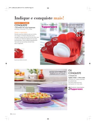 18 você pode
Ativando 1 Coração
CONQUISTE
1 Escorredor de Louça Tupperware
60,6 de larg. x 48 de comp. x 14,7 cm de alt.
OU
CONQUISTE
1 Conjunto de
Tigelas Cristal - 2 litros cada
Composto por 3 peças produzidas
em policarbonato.
Uma ótima opção para servir
e armazenar com muito estilo.
Indique e conquiste mais!
Design e organização
Pensado para levar eficiência para sua cozinha.
Com design e inclinação adequados para a
drenagem da água que escorre da louça direto para
a cuba da pia. Através de saliências em sua base,
acomoda pratos, copos e talheres separadamente.
Tudo para que sua pia fique sempre limpa,
seca e organizada.
Suporte para talheres removível.
Produto importado
Produtos importados
3
RECEBA ESTE PRÊMIO NO
PERÍODO DA VP13.2015
RECEBA ESTE PRÊMIO NO
PERÍODO DA VP13.2015
VP11_SEM_OK_SEM 8/17/15 4:39 PM Page 18
 