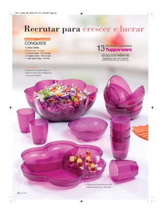 20
Recrutar para crescer e lucrar
você pode
Ativando 2 Corações
CONQUISTE
1 Linha Caribe
Composta por 13 peças:
+ 6 Copos Caribe - 275 ml cada
+ 6 Tigelas Caribe - 750 ml cada
+ 1 Big Tigela Caribe - 5,6 litros
Linha Caribe
Produzida em policarbonato, é
versátil e serve toda a família com
muita personalidade.
A tampa se transforma em uma
prática travessa com divisórias.
Produtos importados
13
RECEBA ESTE PRÊMIO NO
PERÍODO DA VP13.2015
VP11_SEM_OK_SEM 8/17/15 4:39 PM Page 20
 