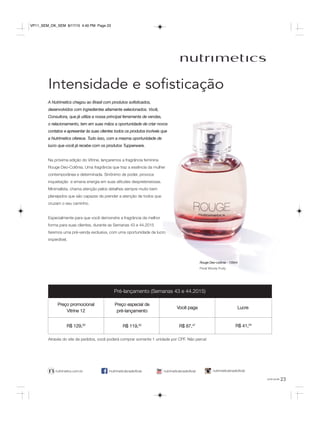 23você pode
Intensidade e soﬁsticação
/nutrimeticsbrasiloficialnutrimetics.com.br nutrimeticsbrasiloficialnutrimeticsbrasiloficial
A Nutrimetics chegou ao Brasil com produtos sofisticados,
desenvolvidos com ingredientes altamente selecionados. Você,
Consultora, que já utiliza a nossa principal ferramenta de vendas,
o relacionamento, tem em suas mãos a oportunidade de criar novos
contatos e apresentar às suas clientes todos os produtos incríveis que
a Nutrimetics oferece. Tudo isso, com a mesma oportunidade de
lucro que você já recebe com os produtos Tupperware.
Na próxima edição do Vitrine, lançaremos a fragrância feminina
Rouge Deo-Colônia. Uma fragrância que traz a essência da mulher
contemporânea e determinada. Sinônimo de poder, provoca
inquietação e emana energia em suas atitudes despretensiosas.
Minimalista, chama atenção pelos detalhes sempre muito bem
planejados que são capazes de prender a atenção de todos que
cruzam o seu caminho.
Especialmente para que você demonstre a fragrância da melhor
forma para suas clientes, durante as Semanas 43 e 44.2015
faremos uma pré-venda exclusiva, com uma oportunidade de lucro
imperdível.
Rouge Deo-colônia - 100ml
Floral Woody Fruity
Pré-lançamento (Semanas 43 e 44.2015)
Preço promocional
Vitrine 12
Preço especial de
pré-lançamento
Você paga Lucre
R$ 129,00
R$ 119,00
R$ 87,47 R$ 41,54
Através do site de pedidos, você poderá comprar somente 1 unidade por CPF. Não perca!
VP11_SEM_OK_SEM 8/17/15 4:40 PM Page 23
 