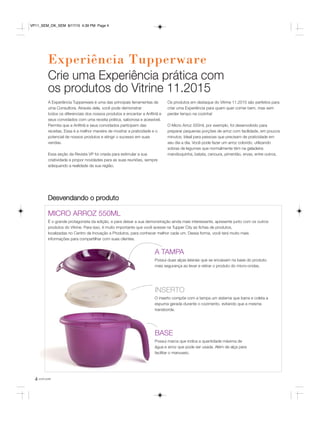 4 você pode
Experiência Tupperware
A Experiência Tupperware é uma das principais ferramentas de
uma Consultora. Através dela, você pode demonstrar
todos os diferenciais dos nossos produtos e encantar a Anfitriã e
seus convidados com uma receita prática, saborosa e acessível.
Permita que a Anfitriã e seus convidados participem das
receitas. Essa é a melhor maneira de mostrar a praticidade e o
potencial de nossos produtos e atingir o sucesso em suas
vendas.
Essa seção da Revista VP foi criada para estimular a sua
criatividade e propor novidades para as suas reuniões, sempre
adequando a realidade da sua região.
Os produtos em destaque do Vitrine 11.2015 são perfeitos para
criar uma Experiência para quem quer comer bem, mas sem
perder tempo na cozinha!
O Micro Arroz 550ml, por exemplo, foi desenvolvido para
preparar pequenas porções de arroz com facilidade, em poucos
minutos. Ideal para pessoas que precisam de praticidade em
seu dia a dia. Você pode fazer um arroz colorido, utilizando
sobras de legumes que normalmente têm na geladeira:
mandioquinha, batata, cenoura, pimentão, ervas, entre outros.
MICRO ARROZ 550ML
É o grande protagonista da edição, e para deixar a sua demonstração ainda mais interessante, apresente junto com os outros
produtos do Vitrine. Para isso, é muito importante que você acesse na Tupper City as fichas de produtos,
localizadas no Centro de Inovação e Produtos, para conhecer melhor cada um. Dessa forma, você terá muito mais
informações para compartilhar com suas clientes.
Desvendando o produto
A TAMPA
Possui duas alças laterais que se encaixam na base do produto:
mais segurança ao levar e retirar o produto do micro-ondas.
INSERTO
O inserto compõe com a tampa um sistema que barra e coleta a
espuma gerada durante o cozimento, evitando que a mesma
transborde.
BASE
Possui marca que indica a quantidade máxima de
água e arroz que pode ser usada. Além de alça para
facilitar o manuseio.
Crie uma Experiência prática com
os produtos do Vitrine 11.2015
VP11_SEM_OK_SEM 8/17/15 4:39 PM Page 4
 