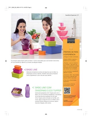 5você pode
Os produtos abaixo fazem parte do Vitrine 11.2015 e são ideais para você também demonstrar
em sua Experiência, aliando ao conceito de refeições rápidas.
BASIC LINE
Ideal para armazenar as sobras dos legumes que irá utilizar na
preparação do Arroz Colorido. Também serve para armazenar
outros ingredientes no dia a dia das suas clientes.
BASIC LINE COM
DIVISÓRIAS E ECO TUPPER
Você pode apresentar a Eco Tupper junto com o
Basic Line com Divisórias ressaltando a importância
de se fazer lanches saudáveis fora de casa.
A Eco Tupper pode ser levada na mochila, com
sucos, água ou água de coco e no Basic Line é
possível colocar pedaços de cenoura, pepino,
biscoitos integrais, entre outros.
<
<
ExperiênciaTupperware VP
Aproxime seu smartphone do QR
Code, para assistir a experiência
Tupperware do período
Ou acesse:
tupperware.com.br/video
PREPARE-SE PARA
A EXPERIÊNCIA
√ Chegue no horário combinado.
√ Ajude a Anfitriã a organizar o
ambiente com os produtos.
√ Receitas – Leve em média de
2 a 3 receitas – elas devem ser
fáceis e com ingredientes acessíveis.
Se possível, leve-as impressas
para distribuir aos convidados.
√ Leve os produtos e ingredientes
utilizados na receita.
√ Apresente o BEA – Boa maneira
de convencer e estimular mais
pessoas a abrirem suas portas.
√ Fale sobre a Oportunidade
Tupperware.
√ Leve sempre a Nota de
Encomenda e o Vitrine.
VP11_SEM_OK_SEM 8/17/15 4:39 PM Page 5
 