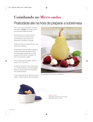 você pode6
Cozinhando no Micro-ondas
Múltipla - 2,5 litros
Para aquecer e cozinhar no micro-ondas.
Disponível no Vitrine 11.2015.
Usar o micro-ondas para cozinhar torna tudo
mais prático. A Múltipla, por exemplo, permite
que você prepare deliciosas receitas.
A dica de hoje é como preparar frutas no
micro-ondas de forma correta para ser
consumida pura ou para compor uma
sobremesa com sorvete ou merengue.
Escolha uma fruta com textura mais dura como
maçã, pera ou pêssego.
Coloque água na base da Múltipla, respeitando
o limite do escorredor. Se quiser aromatizar,
você pode utilizar canela em pau ou cravos
imersos em vinho branco. O resultado é um
toque muito especial no paladar.
Nunca utilize líquidos que possam manchar o
produto, como o vinho tinto.
O tempo de cozimento no micro-ondas é entre
5 e 7 minutos, dependendo da textura desejada.
Depois de cozida a fruta é hora de se deliciar
com a receita escolhida!
O micro-ondas pode ser seu aliado não só para
aquecer, mas para preparar saborosas receitas.
Pera aromatizada com vinho branco e especiarias
Praticidade até na hora de preparar a sobremesa
VP11_SEM_OK_SEM 8/17/15 4:39 PM Page 6
 