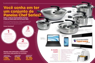 **Oresgatedeprêmios
aconteceránosVitrines11.2018
e2.2019exclusivamente.
Você sonha em ter
um conjunto de
Panelas Chef Series?Então, o Clube de Oportunidades Premium
é mais um motivo para você se tornar Líder!
Quanto mais Indicações e Nomeações
você tiver, mais pontos irá acumular
1 NOMEAÇÃO
PRODUTIVA
10 MIL
PONTOS
1 INDICAÇÃO
PRODUTIVA
2 MIL
PONTOS
1 INDICAÇÃO
(PEDIDO MÍNIMO)
1 MIL
PONTOS
Como funciona?
Este é um programa para Novos Líderes, Líderes Veteranos
e Empresários*. Suas Indicações e Nomeações acumulam
pontos que serão trocados por prêmios!
É NECESSÁRIO:
• Ter, pelo menos,
3 indicações por Vitrine
• Ter uma venda de
grupo de R$ 4.784,00
(nos 3 últimos Vitrines seguidos
antes do período
de resgate)
1
ACUMULE PONTOS
O Líder somará
pontos a partir do
Vitrine 7.2018**
2
PRÊMIO
NA MÃO!
Troque seus pontos
por prêmios no Site
de Pedidos
3
• Smartphone Multilaser ou similar
• Tablet Samsung Galaxy Tab A
• Tablet Multilaser ou similar
• Cafeteira 3 Corações MIMO
• Pipoqueira
• Caixa de som JBL GO
• Panela elétrica
• Vassoura aspiradora
• Micro-ondas
• Impressora colorida
Smartphone
Samsung J7
Fritadeira
Elétrica 1,5 Litro
Notebook
2GB RAM 14”
A pontuação
necessária de
cada produto
estará disponível
no Site de
Pedidos!
E muito
mais!
Panelas
Chef
Series
54 CLUBE DE OPORTUNIDADES PREMIUM4
Smart TV 40”
*Empresários participam como Líderes. As fotos dos prêmios são ilustrativas e a Tupperware reserva-se no direito de substituir por um produto similar
ou de mesmo valor agregado em caso de indisponibilidade do produto no ato da compra.
 