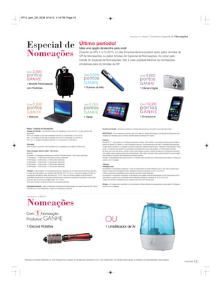 15você pode
Com 1 Nomeação
Produtiva* GANHE
1 Escova Rotativa
Último período!
Mais uma opção de escolha para você.
Durante as VPs 4 a 12.2015, a Líder Empreendedora poderá optar pelos brindes da
VP de Nomeações ou pelos brindes do Especial de Nomeações. Ao optar pelo
brinde do Especial de Nomeações, não é mais possível retornar às nomeações
produtivas para os brindes da VP.
Especial de
Nomeações
Nomeações
Com 2.000
pontos
GANHE
1 Mochila Personalizada
com Rodinhas
Com 3.000
pontos
GANHE
1 Scanner de Mão
Com 4.000
pontos
GANHE
1 Câmera Digital
Com 6.000
pontos
GANHE
1 Netbook
Com 8.000
pontos
GANHE
1 Tablet
Com 10.000
pontos
G A N H E
1 Smartphone
Regra – Especial de Nomeações
Resgate dos brindes – Os brindes poderão ser resgatados a cada três VPs, ou seja, teremos três
apurações:
VPs 4 a 6: resgate ou acumule nomeações das VPs 4 a 6 (semanas 13 a 24.2015).
VPs 7 a 9: resgate ou acumule nomeações das VPs 4 a 9 (semanas 13 a 36.2015).
VPs 10 a 12: resgate nomeações das VPs 4 a 12 (semanas 13 a 48.2015).
Pontuação:
Para começar a concorrer será necessário ter 2 nomeações, que valerão 2.000 pontos.
Cada nomeação adicional valerá 1.000 pontos.
Exemplo:
Se realizar 2 nomeações produtivas por período (3 Vitrines) ganha 1.000 pontos adicionais.
1ª Nomeação – 1.000 pontos sem direito a pontos adicionais.
2ª Nomeação – 2.000 pontos + 2.000 pontos adicionais.
3ª Nomeação – 3.000 pontos + 3.000 pontos adicionais.
4ª Nomeação – 4.000 pontos + 4.000 pontos adicionais.
5ª Nomeação – 5.000 pontos + 5.000 pontos adicionais.
*Atenção: a cada resgate, as nomeações produtivas utilizadas não contarão para os próximos períodos.
Ou seja, se você resgatou nos períodos das Revistas VPs 4 a 6.2015, no próximo resgate contarão as
nomeações produtivas a partir da Revista VP 7.2015. Caso no primeiro resgate você não tenha a
quantidade suficiente de nomeações produtivas para o brinde que gostaria de conquistar, você poderá
acumular para os próximos resgates (até a VP 12.2015).
Para esse incentivo contarão somente as nomeações pessoais.
Nomeações produtivas – Serão consideradas nomeações produtivas aquelas com valores a partir de R$ 3.760,00*.
*Verifique com o seu Distribuidor a regra de nomeações produtivas.
Escolha dos brindes – Deverá ser realizada na Distribuição através do formulário de escolha de brindes.
IMPORTANTE – As nomeações produtivas que você optar em utilizar para resgate do Especial de Nomeações não
poderão ser utilizadas para o Incentivo de Nomeações da Revista VP vigente.
Exemplo:
Revista VP 4 – Você realizou 2 nomeações produtivas. Destas, você utilizará 1 nomeação produtiva para escolher o
brinde da Revista VP vigente. A outra nomeação produtiva, você poderá acumular para o Especial de Nomeações.
A partir deste momento, a nomeação produtiva poderá ser utilizada somente para o Especial de Nomeações. Dessa
forma, você deverá acompanhar a quantidade acumulada para que possa resgatar os brindes deste incentivo.
No final, caso você não atinja o número mínimo para resgate, perderá o direito de utilizar as nomeações produtivas
acumuladas nesse programa Especial de Nomeações. Além disso, não será mais possível transferi-los para resgate
dos brindes do Incentivo de Nomeações do período vigente.
Entrega – Especialmente para este Incentivo, os brindes serão enviados aos Distribuidores para realizar a entrega de
acordo com os resgates.
*Atenção:
Premiação Extra
Acumulando 4 nomeações produtivas, o valor de participação no Super Seminário 2015* não será cobrado (essa
regra só valerá se as nomeações forem realizadas durante as semanas 13.2015 a 32.2015).
*Desde que tenha se classificado para participar do evento Super Seminário.
Acumulando 4 nomeações produtivas, 4 nomeações não pagarão valor de participação no VIP Internacional 2016*
(essa regra só valerá se as nomeações forem realizadas durante as semanas 33.2015 a 52.2015).
*Desde que tenha se classificado para participar do evento VIP Internacional.
Brindes – As imagens são ilustrativas e você receberá brindes similares aos apresentados nesta página. Entrega de
acordo com os resgates.
Semanas 13 a 48.2015 Incentivo Especial de Nomeações
Semanas 41 a 48.2015
OU
1 Umidificador de Ar
*Verifique os valores referentes ao nível Vanguard e as regras de nomeações produtivas com o seu Distribuidor. Os brindes serão iguais ou similares aos apresentados nesta página.
VP12_sem_OK_SEM 9/14/15 4:14 PM Page 15
 