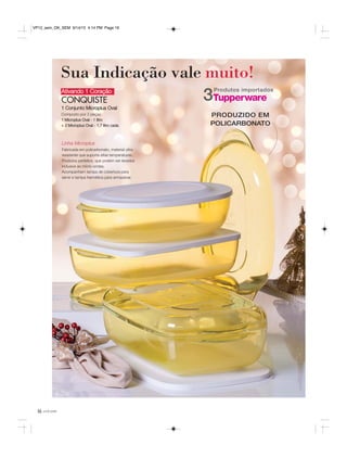 16 você pode
Ativando 1 Coração
CONQUISTE
1 Conjunto Microplus Oval
Composto por 3 peças:
1 Microplus Oval - 1 litro
+ 2 Microplus Oval - 1,7 litro cada
Sua Indicação vale muito!
Linha Microplus
Fabricada em policarbonato, material ultra
resistente que suporta altas temperaturas.
Produtos perfeitos, que podem ser levados
inclusive ao micro-ondas.
Acompanham tampa de cobertura para
servir e tampa hermética para armazenar.
Produtos importados
3
PRODUZIDO EM
POLICARBONATO
VP12_sem_OK_SEM 9/14/15 4:14 PM Page 16
 