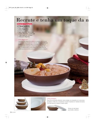 18
Recrute e tenha um toque da n
você pode
Ativando 2 Corações
CONQUISTE
1 Linha Allegra Eco
Composta por 7 peças:
3 Tigelas Allegra Eco - 740 ml cada
+ 2 Tigelas Allegra Eco - 1,5 litro cada
+ 1 Tigela Allegra Eco - 3,5 litros
+ 1 Petisqueira Allegra Eco
Linha Allegra Eco
A fabulosa linha Allegra Eco conta com produtos que mesclam
componentes Tupperware com a natureza. A textura da fibra de
madeira cria um ambiente calmo e acolhedor para todos os
tipos de ocasião, enquanto a simplicidade dá um toque de
estilo. O material usado na linha Allegra Eco contém fibra de
madeira que dá ao produto uma aparência exclusiva e elegante.
Linha ecológica
Essa linha é produzida utilizando menos energia, se comparada com outros tipos
de plástico. É feita de um biopolímero inovador, baseado em materiais renováveis.
Com leve textura no exterior e interior polido.
Tampa com aba lateral
para facilitar a abertura.
VP12_sem_OK_SEM 9/14/15 4:14 PM Page 18
 