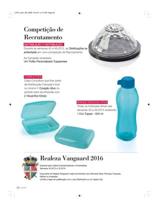 20 você pode
Competição de
Recrutamento
Confira a regra de qualificação com
o seu Distribuidor ou na Tupper City.
Realeza Vanguard 2016
Especial para Líderes Empreendedoras e Empresárias
Semanas 33.2015 a 32.2016
Faça parte da Realeza Vanguard e seja reconhecida como Brownie Wise, Princesa, Duquesa,
Rainha ou Imperatriz.
Confira a regra de qualificação com o seu Distribuidor ou na Tupper City.
DISTRIBUIÇÃO X DISTRIBUIÇÃO
Durante as semanas 45 a 48.2015, as Distribuições se
enfrentarão em uma competição de Recrutamento.
As Campeãs receberão:
Um Troféu Personalizado Tupperware
BRINDE INDICADA ATIVA
Todas as Indicadas Ativas das
semanas 45 a 48.2015 receberão
1 Eco Tupper - 500 ml
CONSULTORA
Cada Consultora que fizer parte
da Distribuição Campeã e tiver
no mínimo 1 Coração Ativo no
período será reconhecida com
2 Visual Box Estojo
VP12_sem_OK_SEM 9/14/15 4:14 PM Page 20
 