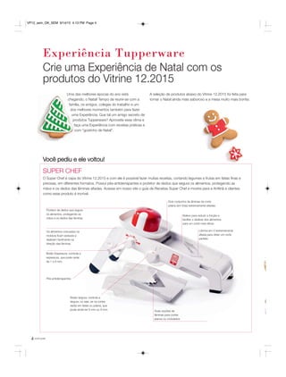 4 você pode
Experiência Tupperware
Uma das melhores épocas do ano está
chegando, o Natal! Tempo de reunir-se com a
família, os amigos, colegas do trabalho e um
dos melhores momentos também para fazer
uma Experiência. Que tal um amigo secreto de
produtos Tupperware? Aproveite esse clima e
faça uma Experiência com receitas práticas e
com “gostinho de Natal”.
A seleção de produtos abaixo do Vitrine 12.2015 foi feita para
tornar o Natal ainda mais saboroso e a mesa muito mais bonita.
SUPER CHEF
O Super Chef é capa do Vitrine 12.2015 e com ele é possível fazer muitas receitas, cortando legumes e frutas em fatias finas e
precisas, em diferentes formatos. Possui pés-antiderrapantes e protetor de dedos que segura os alimentos, protegendo as
mãos e os dedos das lâminas afiadas. Acesse em nosso site o guia de Receitas Super Chef e mostre para a Anfitriã e clientes
como esse produto é incrível.
Você pediu e ele voltou!
Crie uma Experiência de Natal com os
produtos do Vitrine 12.2015
Pés antiderrapantes
Botão largura: controla a
largura, ou seja, se os cortes
serão em fatias ou juliana, que
pode ainda ter 6 mm ou 9 mm.
Os alimentos colocados na
moldura ficam estáveis e
deslizam facilmente na
direção das lâminas
Botão Espessura: controla a
espessura, que pode variar
de 1 a 9 mm.
Protetor de dedos que segura
os alimentos, protegendo as
mãos e os dedos das lâminas
Duas opções de
lâminas para cortes
planos ou ondulados
Dois conjuntos de lâminas de corte
juliana (em tiras) extremamente afiadas
Relevo para reduzir a fricção e
facilitar o deslizar dos alimentos
para um corte mais eficaz
Lâmina em V extremamente
afiada para obter um corte
perfeito
VP12_sem_OK_SEM 9/14/15 4:13 PM Page 4
 