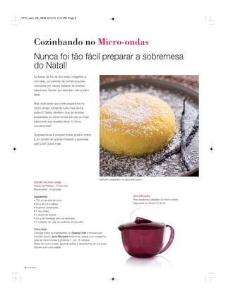 você pode6
Cozinhando no Micro-ondas
Jarra Microplus
Para aquecer e preparar no micro-ondas.
Disponível no Vitrine 12.2015.
Quindim preparado na Jarra Microplus
As festas de fim de ano estão chegando e,
com elas, um período de comemorações
marcadas por mesas repletas de receitas
saborosas. Doces, por exemplo, não podem
faltar.
Mas você sabia que pode prepará-los no
micro-ondas, tornando tudo mais fácil e
prático? Sabia, também, que as receitas
preparadas no micro-ondas são tão ou mais
saborosas que aquelas feitas no forno
convencional?
Surpreenda-se e prepare tortas, pudins, bolos
e um receita de quindim testada e aprovada
pelo Chef Otavio Felix.
Nunca foi tão fácil preparar a sobremesa
do Natal!
Quindim de micro-ondas
Tempo de Preparo: 15 minutos
Rendimento: 10 porções
Ingredientes
• 100 ml de leite de coco
• 50 g de coco ralado
• 8 gemas peneiradas
• 1 ovo inteiro
• 1 xícara de açúcar
• 50 g de manteiga sem sal derretida
• 2 colheres de café de essência de baunilha
Como fazer
Coloque todos os ingredientes no Speedy Chef e misture bem.
Transfira para a Jarra Microplus levemente untada com margarina.
Leve ao micro-ondas à potência 7, por 13 minutos.
Retire do micro-ondas, aguarde esfriar e desenforme em um prato.
Decore com coco ralado.
VP12_sem_OK_SEM 9/14/15 4:13 PM Page 6
 