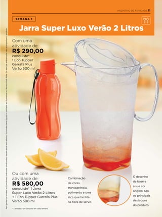 * Limitado a um conjunto em cada semana.
SEMANA 1
Jarra Super Luxo Verão 2 Litros
Com uma
atividade de:
R$ 290,00
conquiste*
1 Eco Tupper
Garrafa Plus
Verão 500 ml
Ou com uma
atividade de:
R$ 580,00
conquiste* 1 Jarra
Super Luxo Verão 2 Litros
+ 1 Eco Tupper Garrafa Plus
Verão 500 ml
Combinação
de cores,
transparência,
polimento e uma
alça que facilita
na hora de servir.
O desenho
da base e
a sua cor
original são
os principais
destaques
do produto.
Paraganharosbrindes,osConsultores(IndicadoseIndicantes)devemestarsemdébitos.OsbrindesserãoiguaisousimilaresaosilustradosnaRevistaVocêPode.Ositensdeambientaçãonãoacompanhamoproduto.
INCENTIVO DE ATIVIDADE 11
 