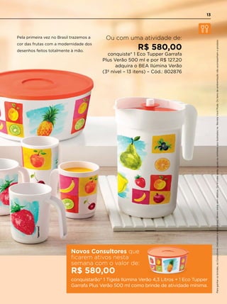 Paraganharosbrindes,osConsultores(IndicadoseIndicantes)devemestarsemdébitos.OsbrindesserãoiguaisousimilaresaosilustradosnaRevistaVocêPode.Ositensdeambientaçãonãoacompanhamoproduto.
Ou com uma atividade de:
R$ 580,00
conquiste* 1 Eco Tupper Garrafa
Plus Verão 500 ml e por R$ 127,20
adquira o BEA Ilúmina Verão
(3º nível – 13 itens) – Cód.: 802876
Novos Consultores que
ficarem ativos nesta
semana com o valor de:
R$ 580,00
conquistarão* 1 Tigela Ilúmina Verão 4,3 Litros + 1 Eco Tupper
Garrafa Plus Verão 500 ml como brinde de atividade mínima.
Pela primeira vez no Brasil trazemos a
cor das frutas com a modernidade dos
desenhos feitos totalmente à mão.
13
 