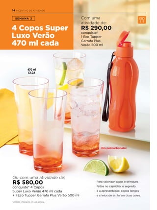 * Limitado a 1 conjunto em cada semana.
4 Copos Super
Luxo Verão
470 ml cada
SEMANA 3
Para valorizar sucos e drinques
feitos no capricho, o segredo
é a apresentação: copos longos
e cheios de estilo em duas cores.
Com uma
atividade de:
R$ 290,00
conquiste*
1 Eco Tupper
Garrafa Plus
Verão 500 ml
Ou com uma atividade de:
R$ 580,00
conquiste* 4 Copos
Super Luxo Verão 470 ml cada
+ 1 Eco Tupper Garrafa Plus Verão 500 ml
Em policarbonato!
470 ml
CADA
14 INCENTIVO DE ATIVIDADE
 