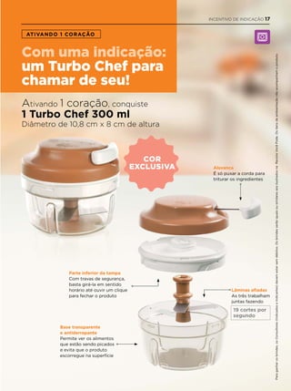 cor
exclusiva
ATIVANDO 1 CORAÇÃO
com uma indicação:
um Turbo chef para
chamar de seu!
Ativando 1 coração, conquiste
1 Turbo Chef 300 ml
Diâmetro de 10,8 cm x 8 cm de altura
Lâminas afiadas
As três trabalham
juntas fazendo
Alavanca
É só puxar a corda para
triturar os ingredientes
Parte inferior da tampa
Com travas de segurança,
basta girá-la em sentido
horário até ouvir um clique
para fechar o produto
Base transparente
e antiderrapante
Permite ver os alimentos
que estão sendo picados
e evita que o produto
escorregue na superfície
Paraganharosbrindes,osConsultores(IndicadoseIndicantes)devemestarsemdébitos.OsbrindesserãoiguaisousimilaresaosilustradosnaRevistaVocêPode.Ositensdeambientaçãonãoacompanhamoproduto.
19 cortes por
segundo
INCENTIVO DE INDICAÇÃO 17
 