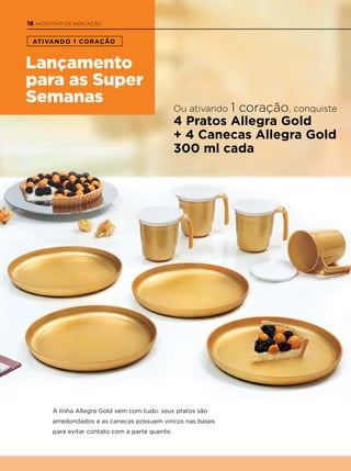Lançamento
para as Super
Semanas
ATIVANDO 1 CORAÇÃO
A linha Allegra Gold vem com tudo: seus pratos são
arredondados e as canecas possuem vincos nas bases
para evitar contato com a parte quente.
Ou ativando 1 coração, conquiste
4 Pratos Allegra Gold
+ 4 Canecas Allegra Gold
300 ml cada
18 INCENTIVO DE INDICAçÃO
 