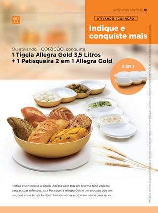 Indique e
conquiste mais
ATIVANDO 1 CORAÇÃO
2 em 1
Ou ativando 1 coração, conquiste
1 Tigela Allegra Gold 3,5 Litros
+ 1 Petisqueira 2 em 1 Allegra Gold
Prática e sofisticada, a Tigella Allegra Gold traz um charme todo especial
para as suas refeições. Já a Petisqueira Allegra Gold é um produto dois em
um, pois a sua tampa também tem divisórias e pode ser usada para servir.
Paraganharosbrindes,osConsultores(IndicadoseIndicantes)devemestarsemdébitos.OsbrindesserãoiguaisousimilaresaosilustradosnaRevistaVocêPode.Ositensdeambientaçãonãoacompanhamoproduto.
INCENTIVO DE INDICAÇÃO 19
 