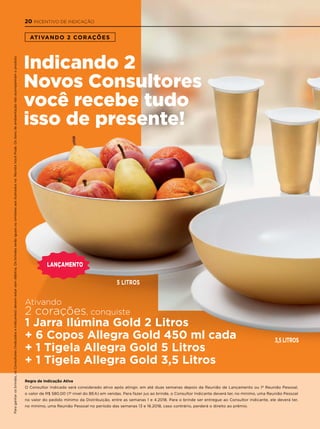 ATIVANDO 2 CORAÇÕES
Regra de Indicação Ativa
O Consultor Indicado será considerado ativo após atingir, em até duas semanas depois da Reunião de Lançamento ou 1ª Reunião Pessoal,
o valor de R$ 580,00 (1º nível do BEA) em vendas. Para fazer jus ao brinde, o Consultor Indicante deverá ter, no mínimo, uma Reunião Pessoal
no valor do pedido mínimo da Distribuição, entre as semanas 1 e 4.2018. Para o brinde ser entregue ao Consultor Indicante, ele deverá ter,
no mínimo, uma Reunião Pessoal no período das semanas 13 e 16.2018, caso contrário, perderá o direito ao prêmio.
Ativando
2 corações, conquiste
1 Jarra Ilúmina Gold 2 Litros
+ 6 Copos Allegra Gold 450 ml cada
+ 1 Tigela Allegra Gold 5 Litros
+ 1 Tigela Allegra Gold 3,5 Litros
Indicando 2
Novos Consultores
você recebe tudo
isso de presente!
3,5 LITROS
5 LITROS
laNçameNto
Paraganharosbrindes,osConsultores(IndicadoseIndicantes)devemestarsemdébitos.OsbrindesserãoiguaisousimilaresaosilustradosnaRevistaVocêPode.Ositensdeambientaçãonãoacompanhamoproduto.
20 INCENTIVO DE INDICAÇÃO
 