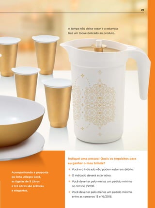 Indiquei uma pessoa! Quais os requisitos para
eu ganhar o meu brinde?
•Você e o indicado não podem estar em débito.
•O indicado deverá estar ativo.
•Você deve ter pelo menos um pedido mínimo
no Vitrine 1/2018.
•Você deve ter pelo menos um pedido mínimo
entre as semanas 13 e 16/2018.
A tampa não deixa vazar e a estampa
traz um toque delicado ao produto.
Acompanhando a proposta
da linha Allegra Gold,
as tigelas de 5 Litros
e 3,5 Litros são práticas
e elegantes.
21
 