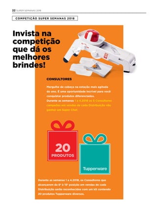 20PRODUTOS
COMPETIÇÃO SUPER SEMANAS 2018
Invista na
competição
que dá os
melhores
brindes!
Consultores
Mergulhe de cabeça na estação mais agitada
do ano. É uma oportunidade incrível para você
conquistar produtos diferenciados.
Durante as semanas 1 a 4.2018 os 5 Consultores
campeões em vendas de cada Distribuição vão
ganhar um Super Chef.
Durante as semanas 1 a 4.2018, os Consultores que
alcançarem da 6ª à 15ª posição em vendas de cada
Distribuição serão reconhecidos com um kit contendo
20 produtos Tupperware diversos.
22 SUPER SEMANAS 2018
 