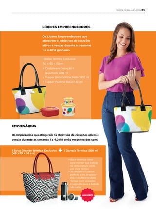 EmprEsários
Os Empresários que atingirem os objetivos de corações ativos e
vendas durante as semanas 1 a 4.2018 serão reconhecidos com:
LídErEs EmprEEndEdorEs
Os Líderes Empreendedores que
atingirem os objetivos de corações
ativos e vendas durante as semanas
1 a 4.2018 ganharão:
1 Bolsa Térmica Exclusiva
40 x 90 x 15 cm
+ Cristalwave Geração II
Quadrada 500 ml
+ Tupper Redondinha Balão 500 ml
+ Tupper Potinho Balão 140 ml
LançamEnto
1 Bolsa Grande Térmica Exclusiva
(46 x 29 x 18 cm)
1 Garrafa Térmica 500 ml
• Base térmica: ideal
para manter sua bebida
na temperatura certa
por mais tempo
• Acompanha coador:
perfeito para preparar
chás e outras bebidas
• Tampa com vedação:
o segredo para a bebida
não vazar
SUPER SEMANAS 2018 23
 