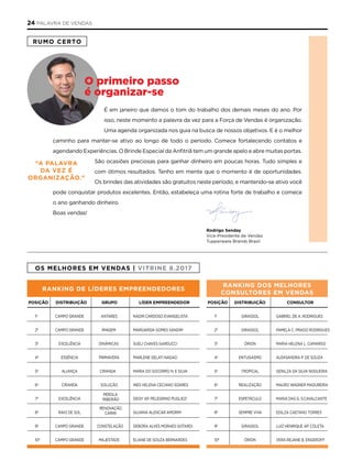 RUMO CERTO
É em janeiro que damos o tom do trabalho dos demais meses do ano. Por
isso, neste momento a palavra da vez para a Força de Vendas é organização.
Uma agenda organizada nos guia na busca de nossos objetivos. E é o melhor
caminho para manter-se ativo ao longo de todo o período. Comece fortalecendo contatos e
agendando Experiências. O Brinde Especial da Anfitriã tem um grande apelo e abre muitas portas.
São ocasiões preciosas para ganhar dinheiro em poucas horas. Tudo simples e
com ótimos resultados. Tenho em mente que o momento é de oportunidades.
Os brindes das atividades são gratuitos neste período, e mantendo-se ativo você
pode conquistar produtos excelentes. Então, estabeleça uma rotina forte de trabalho e comece
o ano ganhando dinheiro.
Boas vendas!
“A pAlAvRA
DA vEZ é
ORgAniZAçãO.”
Rodrigo Senday
Vice-Presidente de Vendas
Tupperware Brands Brasil
O primeiro passo
é organizar-se
pOSiçãO DiSTRiBUiçãO COnSUlTOR
1º GirASSOl GABriEl DE A. rODriGUES
2º GirASSOl PAMElA C. PrADO rODriGUES
3º ÓriOn MAriA HElEnA l. CAMArGO
4º EnTUSiASMO AlEKSAnDrA P. DE SOUZA
5º TrOPiCAl GEnilZA DA SilVA nOGUEirA
6º rEAliZAçãO MAUrO WAGnEr MADUrEirA
7º ESPETáCUlO MAriA DAS G. S.CAVAlCAnTE
8º SEMPrE ViVA EDilZA CAETAnO TOrrES
9º GirASSOl lUiZ HEnriQUE AP. COlETA
10º ÓriOn VErA rEJAnE B. EnGErOFF
OS MElHORES EM vEnDAS | viTRinE 8.2017
pOSiçãO DiSTRiBUiçãO gRUpO lÍDER EMpREEnDEDOR
1º CAMPO GrAnDE AnTArES nADir CArDOSO EVAnGEliSTA
2º CAMPO GrAnDE iMAGEM MArGAriDA GOMES SAnDiM
3º ExCElênCiA DinâMiCAS SUEli CHAVES GArDUCCi
4º ESSênCiA PriMAVErA MArlEnE GElATi nAGAO
5º AliAnçA CirAnDA MAriA DO SOCOrrO n. E SilVA
6º CirAnDA SOlUçãO inES HElEnA CECiAnO SOArES
7º ExCElênCiA DEiSY AP. PElEGrinO PUGliEZi
8º rAiO DE SOl SilVAnA AlEnCAr AMOriM
9º CAMPO GrAnDE COnSTElAçãO DEBOrA AlVES MOrAES GOTArDi
10º CAMPO GrAnDE MAJESTADE EliAnE DE SOUZA BErnArDES
RAnking DE lÍDERES EMpREEnDEDORES
PÉrOlA
riBEirãO
rEnOVAçãO
CAriri
RAnking DOS MElHORES
COnSUlTORES EM vEnDAS
24 PALAVRA DE VENDAS
 