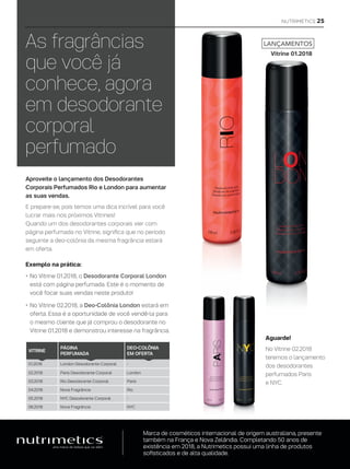 Aproveite o lançamento dos Desodorantes
Corporais Perfumados Rio e London para aumentar
as suas vendas.
E prepare-se, pois temos uma dica incrível para você
lucrar mais nos próximos Vitrines!
Quando um dos desodorantes corporais vier com
página perfumada no Vitrine, significa que no período
seguinte a deo-colônia da mesma fragrância estará
em oferta.
As fragrâncias
que você já
conhece, agora
em desodorante
corporal
perfumado
Aguarde!
No Vitrine 02.2018
teremos o lançamento
dos desodorantes
perfumados Paris
e NYC.
Marca de cosméticos internacional de origem australiana, presente
também na França e Nova Zelândia. Completando 50 anos de
existência em 2018, a Nutrimetics possui uma linha de produtos
sofisticados e de alta qualidade.
LANÇAMENTOS
Vitrine 01.2018
Exemplo na prática:
•	No Vitrine 01.2018, o Desodorante Corporal London
está com página perfumada. Este é o momento de
você focar suas vendas neste produto!
•	No Vitrine 02.2018, a Deo-Colônia London estará em
oferta. Essa é a oportunidade de você vendê-la para
o mesmo cliente que já comprou o desodorante no
Vitrine 01.2018 e demonstrou interesse na fragrância.
VITRINE
PÁGINA
PERFUMADA
DEO-COLÔNIA
EM OFERTA
01.2018 London Desodorante Corporal -
02.2018 Paris Desodorante Corporal London
03.2018 Rio Desodorante Corporal Paris
04.2018 Nova Fragrância Rio
05.2018 NYC Desodorante Corporal -
06.2018 Nova Fragrância NYC
NUTRIMETICS 25
 