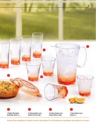 3
4
5
6
1 Tigela Microplus
Redonda Verão 1 L
3
4 Copos Super Luxo
Verão 470 ml cada
4
1 Jarra Super Luxo
Verão 2 L
5
4 Copos Super Luxo
Verão 295 ml cada
6
Gostou dos produtos? Confira a partir da página 10 os brindes de atividade que podem ser seus!
3
 