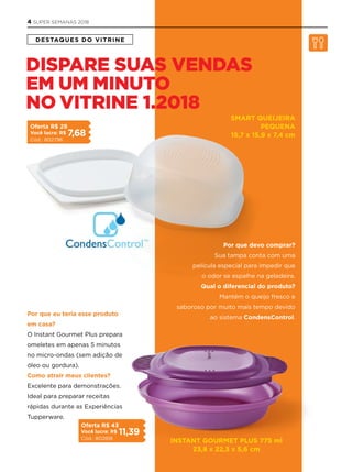 DESTAQUES DO VITRINE
INSTANT GOURmET PlUS 775 ml
23,8 x 22,3 x 5,6 cm
SmART QUEIjEIRA
PEQUENA
15,7 x 15,9 x 7,4 cm
Por que devo comprar?
Sua tampa conta com uma
película especial para impedir que
o odor se espalhe na geladeira.
Qual o diferencial do produto?
Mantém o queijo fresco e
saboroso por muito mais tempo devido
ao sistema CondensControl.
Por que eu teria esse produto
em casa?
O Instant Gourmet Plus prepara
omeletes em apenas 5 minutos
no micro-ondas (sem adição de
óleo ou gordura).
Como atrair meus clientes?
Excelente para demonstrações.
Ideal para preparar receitas
rápidas durante as Experiências
Tupperware.
DISPARE SUAS VENDAS
EM UM MINUTO
NO VITRINE 1.2018
Oferta R$ 29
Você lucra: R$ 7,68
Cód.: 802796
Oferta R$ 43
Você lucra: R$ 11,39
Cód.: 802818
4 SUPER SEMANAS 2018
 