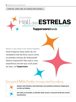 Deixe a sua marca em nossa história
Você imaginou fazer parte de um
verdadeiro hall da fama, assim como
os grandes artistas de Hollywood?
Parece impossível? Mas essa é uma
experiência incrível que você pode
ter aqui, na Tupperware.
Confira Como ser um ConsulTor esTrela
Fazer parte do Hall das Estrelas é ter acesso a benefícios exclusivos:
Quanto mais estrelas, mais descontos nos produtos exclusivos Tupperware
no site de Pedidos.
em todos os períodos, as estrelas terão acesso a uma pré-venda dos nossos
lançamentos.
6 PROGRAMA HALL DAS ESTRELAS
 